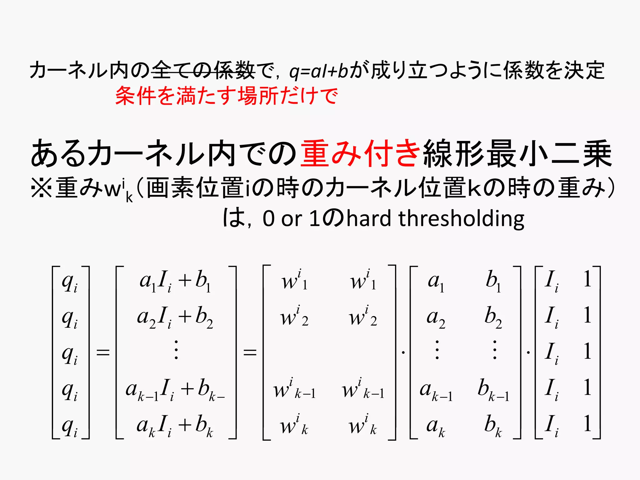 カーネル内の全ての係数で，q=aI+bが成り立つように係数を決定
    条件を満たす場所だけで

あるカーネル内での重み付き線形最小二乗
※重みwik（画素位置iの時のカーネル位置ｋの時の重み）
          は，0 or 1のhard thresholding

 qi   a1 I i  b1   wi1           wi1   a1      b1   I i     1
 q   a I  b   i                    i  
                                                 a2    b2   I i     1
  i  2 i 2   w 2                 w2                           
 qi                                            Ii     1
                        i                                     
 qi  ak 1 I i  bk    w k 1
                                       i
                                      w k 1  ak 1 bk 1   I i   1
 qi   ak I i  bk   wi k
                                 wi k   a k
                                                     bk   I i
                                                                    1
                                                                       
 