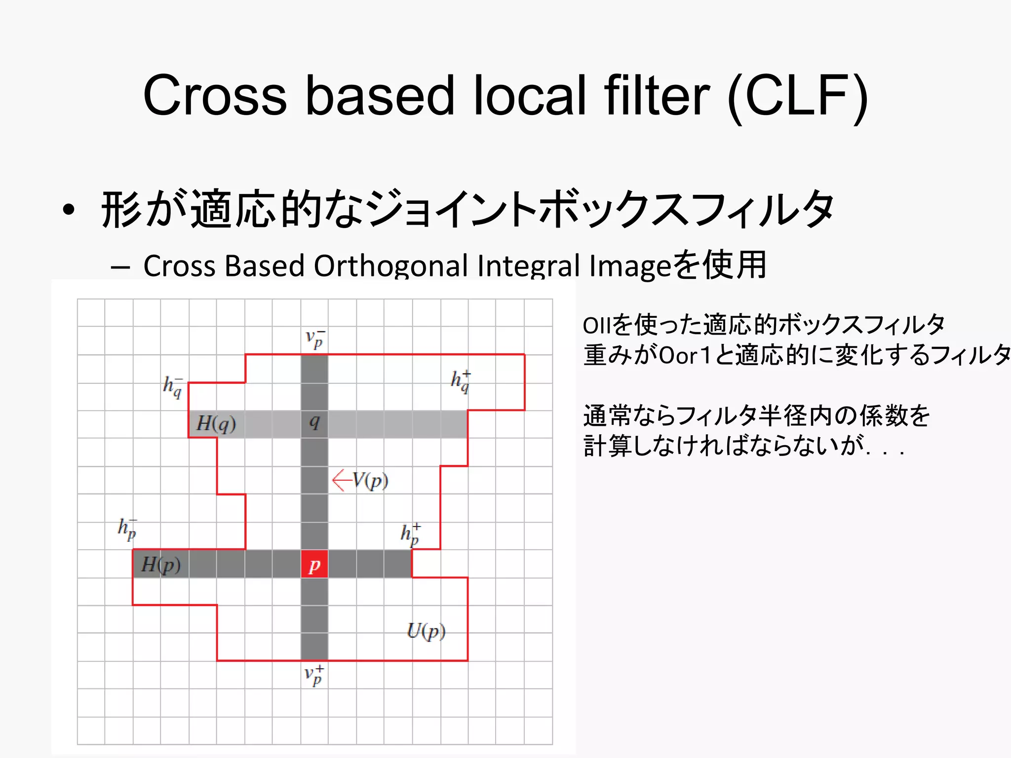 Cross based local filter (CLF)
• 形が適応的なジョイントボックスフィルタ
 – Cross Based Orthogonal Integral Imageを使用
                               OIIを使った適応的ボックスフィルタ
                               重みが０or１と適応的に変化するフィルタ

                               通常ならフィルタ半径内の係数を
                               計算しなければならないが．．．
 