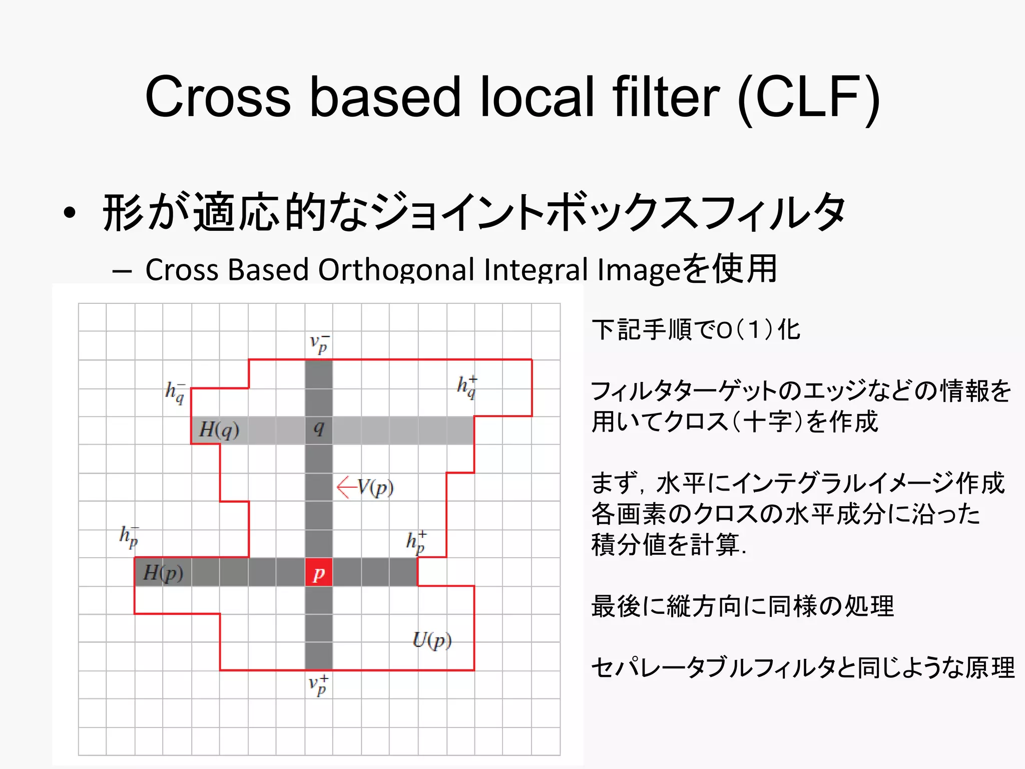 Cross based local filter (CLF)
• 形が適応的なジョイントボックスフィルタ
 – Cross Based Orthogonal Integral Imageを使用
                               下記手順でO（１）化

                               フィルタターゲットのエッジなどの情報を
                               用いてクロス（十字）を作成

                               まず，水平にインテグラルイメージ作成
                               各画素のクロスの水平成分に沿った
                               積分値を計算．

                               最後に縦方向に同様の処理

                               セパレータブルフィルタと同じような原理
 