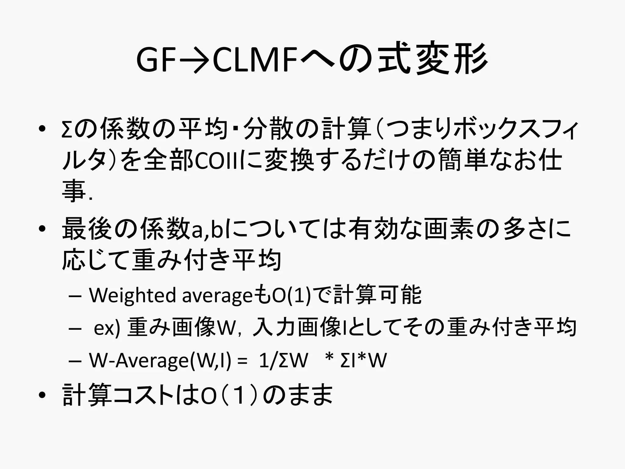 GF→CLMFへの式変形
• Σの係数の平均・分散の計算（つまりボックスフィ
  ルタ）を全部COIIに変換するだけの簡単なお仕
  事．
• 最後の係数a,bについては有効な画素の多さに
  応じて重み付き平均
 – Weighted averageもO(1)で計算可能
 – ex) 重み画像W，入力画像Iとしてその重み付き平均
 – W-Average(W,I) = 1/ΣW * ΣI*W
• 計算コストはO（１）のまま
 