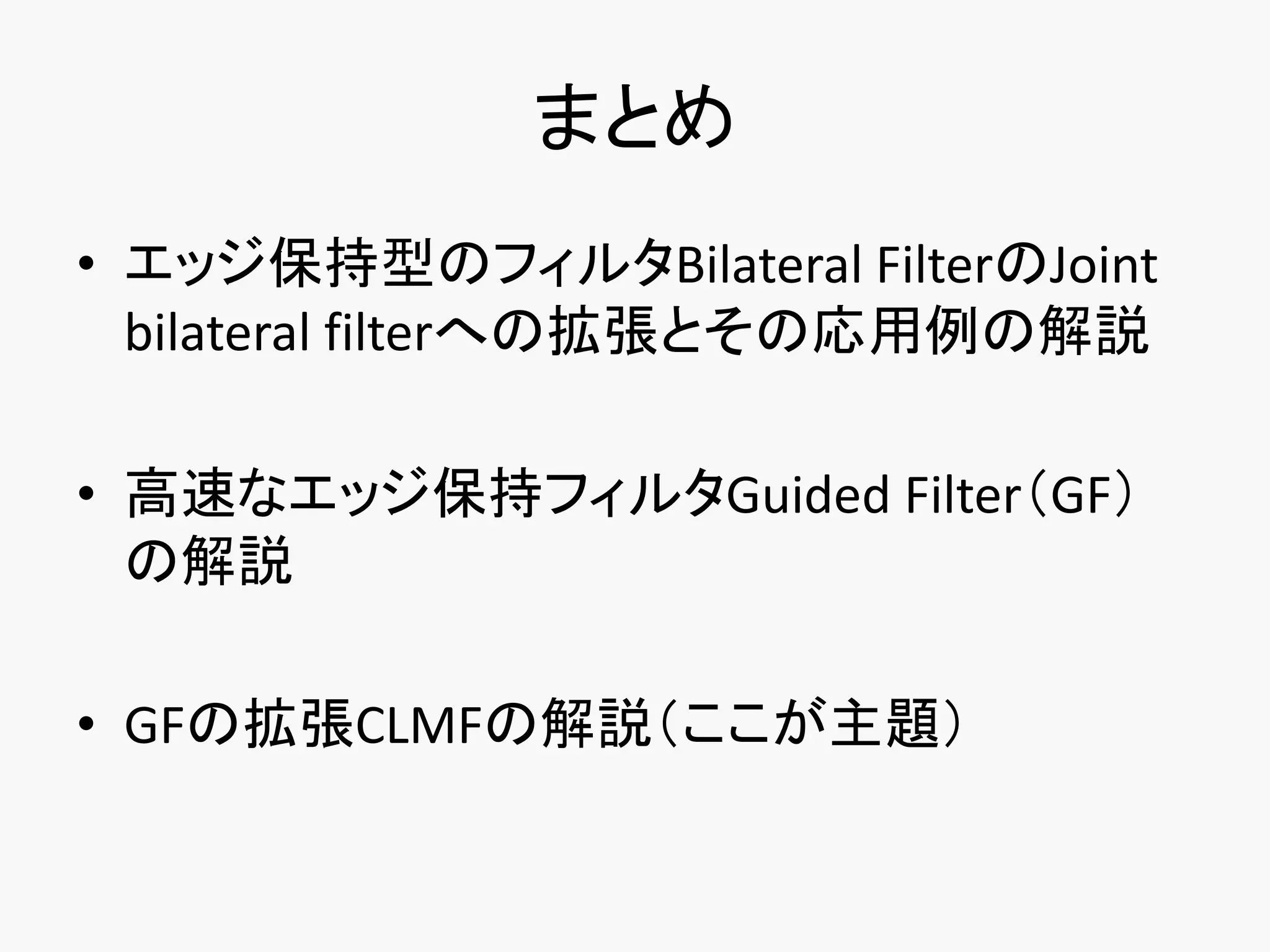 まとめ
• エッジ保持型のフィルタBilateral FilterのJoint
  bilateral filterへの拡張とその応用例の解説

• 高速なエッジ保持フィルタGuided Filter（GF）
  の解説

• GFの拡張CLMFの解説（ここが主題）
 
