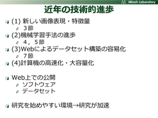 近年の技術的進歩
(1) 新しい画像表現・特徴量
  ３節
(2)機械学習手法の進歩
  ４，５節
(3)Webによるデータセット構築の容易化
  ７節
(4)計算機の高速化・大容量化

Web上での公開
  ソフトウェア
  データセット

研究を始めやすい環境→研究が加速
 