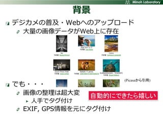 背景
デジカメの普及・Webへのアップロード
 大量の画像データがWeb上に存在




                      (Picasaから引用)
でも・・・
 画像の整理は超大変    自動的にできたら嬉しい
  人手でタグ付け
 EXIF, GPS情報を元にタグ付け
 