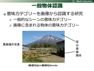 一般物体認識
 意味カテゴリーを画像から認識する研究
   一般的なシーンの意味カテゴリー
   画像に含まれる物体の意味カテゴリー



                       空
養鶏場の写真                 山
                       森
                       鶏
                       鶏舎


         田舎だと一般的なシーン
 