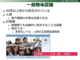一般物体認識
40年以上前から研究されている
人間
 数万種類の対象を認識できる
計算機
 数種類でも自動的に特定することは困難
 現状では…
      実用化レベル：人間の正面顔認識程度




             計算機にとって非常に難しい問題の一つ
 