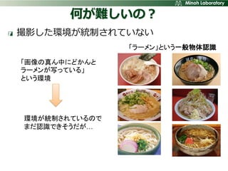 何が難しいの？
撮影した環境が統制されていない
               「ラーメン」という一般物体認識

「画像の真ん中にどかんと
ラーメンが写っている」
という環境




環境が統制されているので
まだ認識できそうだが…
 