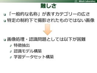 難しさ
「一般的な名称」が表すカテゴリーの広さ
特定の制約下で撮影されたものではない画像



画像処理・認識問題としては以下が困難
 特徴抽出
 認識モデル構築
 学習データセット構築
 