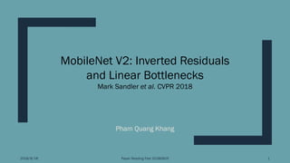 Pham Quang Khang
2018/8/18 Paper Reading Fest 20180819 1
MobileNet V2: Inverted Residuals
and Linear Bottlenecks
Mark Sandler et al. CVPR 2018
 