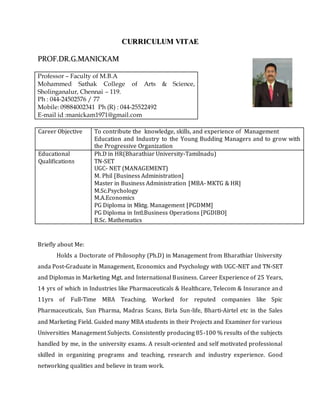 CCUURRRRIICCUULLUUMM VVIITTAAEE
PPRROOFF..DDRR..GG..MMAANNIICCKKAAMM
Professor – Faculty of M.B.A
Mohammed Sathak College of Arts & Science,
Sholinganalur, Chennai – 119.
Ph : 044-24502576 / 77
Mobile: 09884002341 Ph (R) : 044-25522492
E-mail id :manickam1971@gmail.com
Career Objective To contribute the knowledge, skills, and experience of Management
Education and Industry to the Young Budding Managers and to grow with
the Progressive Organization
Educational
Qualifications
Ph.D in HR(Bharathiar University-Tamilnadu)
TN-SET
UGC- NET (MANAGEMENT)
M. Phil [Business Administration]
Master in Business Administration [MBA- MKTG & HR]
M.Sc.Psychology
M.A.Economics
PG Diploma in Mktg. Management [PGDMM]
PG Diploma in Intl.Business Operations [PGDIBO]
B.Sc. Mathematics
Briefly about Me:
Holds a Doctorate of Philosophy (Ph.D) in Management from Bharathiar University
anda Post-Graduate in Management, Economics and Psychology with UGC-NET and TN-SET
and Diplomas in Marketing Mgt. and International Business. Career Experience of 25 Years,
14 yrs of which in Industries like Pharmaceuticals & Healthcare, Telecom & Insurance and
11yrs of Full-Time MBA Teaching. Worked for reputed companies like Spic
Pharmaceuticals, Sun Pharma, Madras Scans, Birla Sun-life, Bharti-Airtel etc in the Sales
and Marketing Field. Guided many MBA students in their Projects and Examiner for various
Universities Management Subjects. Consistently producing 85-100 % results of the subjects
handled by me, in the university exams. A result-oriented and self motivated professional
skilled in organizing programs and teaching, research and industry experience. Good
networking qualities and believe in team work.
 