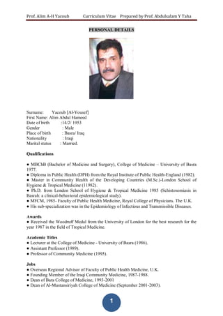 Prof. Alim A-H Yacoub Curriculum Vitae Prepared by Prof. Abdulsalam Y Taha
1
PERSONAL DETAILS
Surname: Yacoub [Al-Yousef]
First Name: Alim Abdul Hameed
Date of birth :14/2/ 1953
Gender : Male
Place of birth : Basra/ Iraq
Nationality : Iraqi
Marital status : Married.
Qualifications
● MBChB (Bachelor of Medicine and Surgery), College of Medicine – University of Basra
1977.
● Diploma in Public Health (DPH) from the Royal Institute of Public Health-England (1982).
● Master in Community Health of the Developing Countries (M.Sc.)-London School of
Hygiene & Tropical Medicine (11982).
● Ph.D. from London School of Hygiene & Tropical Medicine 1985 (Schistosomiasis in
Basrah: a clinical-behavioral epidemiological study).
● MFCM, 1985- Faculty of Public Health Medicine, Royal College of Physicians. The U.K.
● His sub-specialization was in the Epidemiology of Infectious and Transmissible Diseases.
Awards
● Received the Woodruff Medal from the University of London for the best research for the
year 1987 in the field of Tropical Medicine.
Academic Titles
● Lecturer at the College of Medicine - University of Basra (1986).
● Assistant Professor (1989).
● Professor of Community Medicine (1995).
Jobs
● Overseas Regional Advisor of Faculty of Public Health Medicine, U.K.
● Founding Member of the Iraqi Community Medicine, 1987-1988.
● Dean of Bara College of Medicine, 1993-2001
● Dean of Al-Mustansiriyah College of Medicine (September 2001-2003).
 
