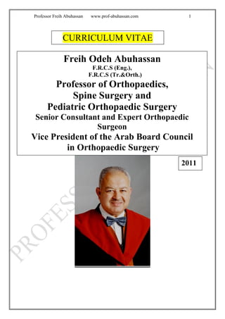 Professor Freih Abuhassan www.prof-abuhassan.com 1
CURRICULUM VITAE
Freih Odeh Abuhassan
F.R.C.S (Eng.),
F.R.C.S (Tr.&Orth.)
Professor of Orthopaedics,
Spine Surgery and
Pediatric Orthopaedic Surgery
Senior Consultant and Expert Orthopaedic
Surgeon
Vice President of the Arab Board Council
in Orthopaedic Surgery
2011
 