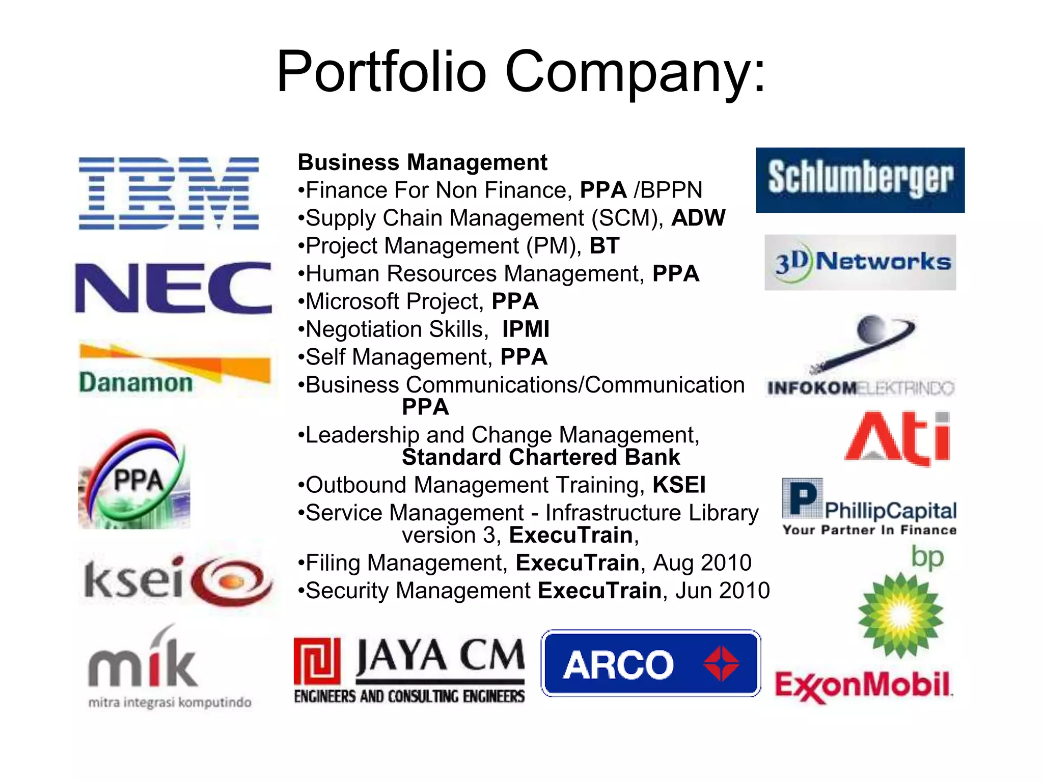 Portfolio Company:
Business Management
•Finance For Non Finance, PPA /BPPN
•Supply Chain Management (SCM), ADW
•Project Management (PM), BT
•Human Resources Management, PPA
•Microsoft Project, PPA
•Negotiation Skills, IPMI
•Self Management, PPA
•Business Communications/Communication
PPA
•Leadership and Change Management,
Standard Chartered Bank
•Outbound Management Training, KSEI
•Service Management - Infrastructure Library
version 3, ExecuTrain,
•Filing Management, ExecuTrain, Aug 2010
•Security Management ExecuTrain, Jun 2010
 