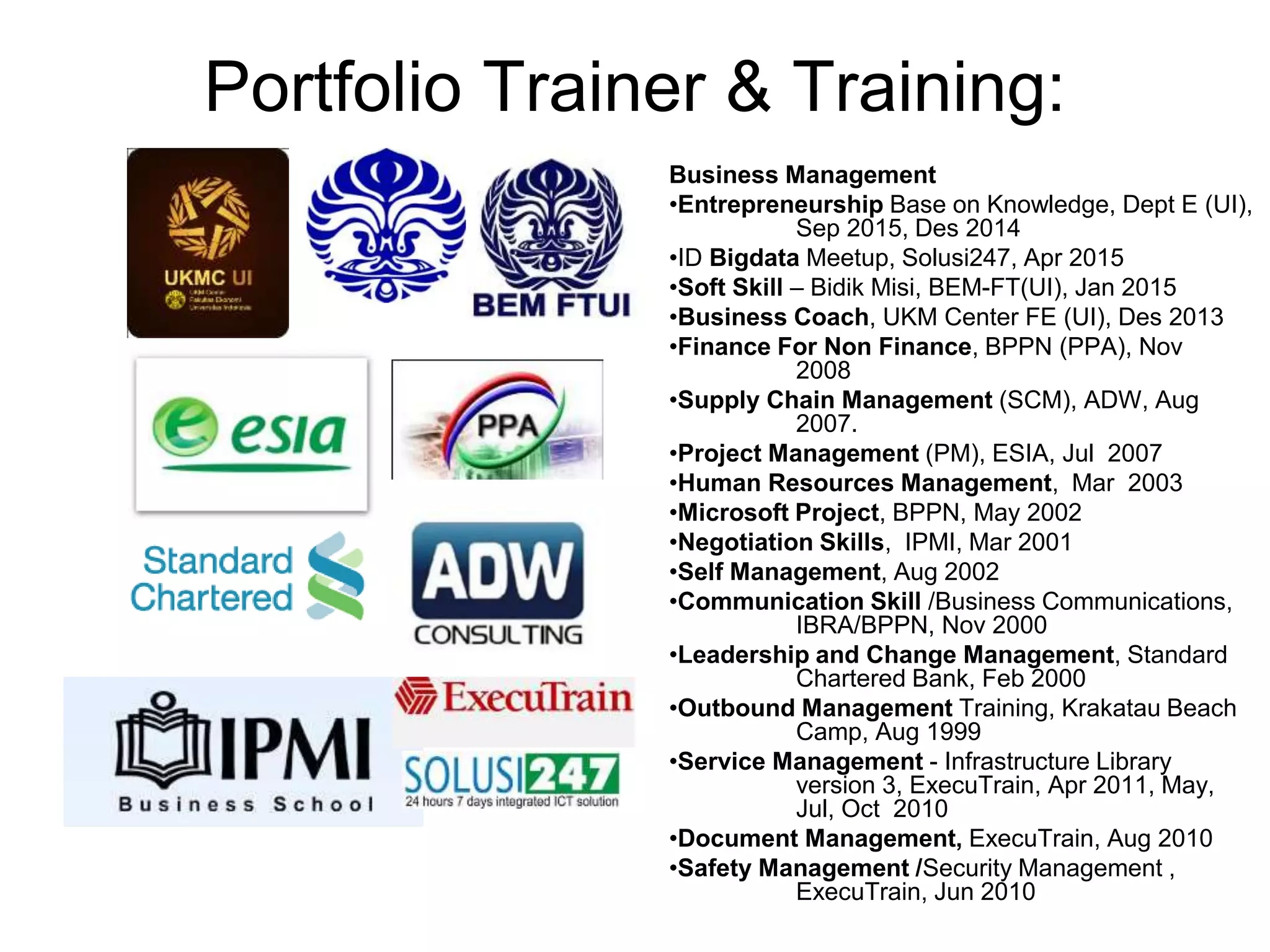 Portfolio Trainer & Training:
Business Management
•Entrepreneurship Base on Knowledge, Dept E (UI),
Sep 2015, Des 2014
•ID Bigdata Meetup, Solusi247, Apr 2015
•Soft Skill – Bidik Misi, BEM-FT(UI), Jan 2015
•Business Coach, UKM Center FE (UI), Des 2013
•Finance For Non Finance, BPPN (PPA), Nov
2008
•Supply Chain Management (SCM), ADW, Aug
2007.
•Project Management (PM), ESIA, Jul 2007
•Human Resources Management, Mar 2003
•Microsoft Project, BPPN, May 2002
•Negotiation Skills, IPMI, Mar 2001
•Self Management, Aug 2002
•Communication Skill /Business Communications,
IBRA/BPPN, Nov 2000
•Leadership and Change Management, Standard
Chartered Bank, Feb 2000
•Outbound Management Training, Krakatau Beach
Camp, Aug 1999
•Service Management - Infrastructure Library
version 3, ExecuTrain, Apr 2011, May,
Jul, Oct 2010
•Document Management, ExecuTrain, Aug 2010
•Safety Management /Security Management ,
ExecuTrain, Jun 2010
 