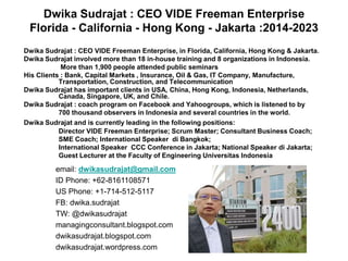Dwika Sudrajat : CEO VIDE Freeman Enterprise, in Florida, California, Hong Kong & Jakarta.
Dwika Sudrajat involved more than 18 in-house training and 8 organizations in Indonesia.
More than 1,900 people attended public seminars
His Clients : Bank, Capital Markets , Insurance, Oil & Gas, IT Company, Manufacture,
Transportation, Construction, and Telecommunication
Dwika Sudrajat has important clients in USA, China, Hong Kong, Indonesia, Netherlands,
Canada, Singapore, UK, and Chile.
Dwika Sudrajat : coach program on Facebook and Yahoogroups, which is listened to by
700 thousand observers in Indonesia and several countries in the world.
Dwika Sudrajat and is currently leading in the following positions:
Director VIDE Freeman Enterprise; Scrum Master; Consultant Business Coach;
SME Coach; International Speaker di Bangkok;
International Speaker CCC Conference in Jakarta; National Speaker di Jakarta;
Guest Lecturer at the Faculty of Engineering Universitas Indonesia
email: dwikasudrajat@gmail.com
ID Phone: +62-8161108571
US Phone: +1-714-512-5117
FB: dwika.sudrajat
TW: @dwikasudrajat
managingconsultant.blogspot.com
dwikasudrajat.blogspot.com
dwikasudrajat.wordpress.com
Dwika Sudrajat : CEO VIDE Freeman Enterprise
Florida - California - Hong Kong - Jakarta :2014-2023
 