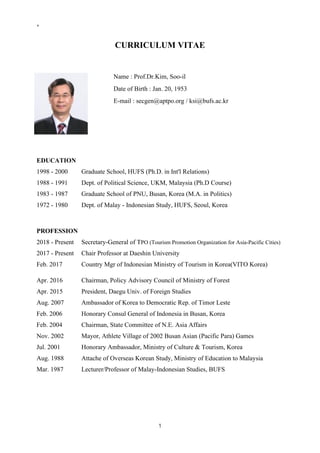 ⁸
1
CURRICULUM VITAE
EDUCATION
1998 - 2000 Graduate School, HUFS (Ph.D. in Int'l Relations)
1988 - 1991 Dept. of Political Science, UKM, Malaysia (Ph.D Course)
1983 - 1987 Graduate School of PNU, Busan, Korea (M.A. in Politics)
1972 - 1980 Dept. of Malay - Indonesian Study, HUFS, Seoul, Korea
PROFESSION
2018 - Present Secretary-General of TPO (Tourism Promotion Organization for Asia-Pacific Cities)
2017 - Present Chair Professor at Daeshin University
Feb. 2017 Country Mgr of Indonesian Ministry of Tourism in Korea(VITO Korea)
Apr. 2016 Chairman, Policy Advisory Council of Ministry of Forest
Apr. 2015 President, Daegu Univ. of Foreign Studies
Aug. 2007 Ambassador of Korea to Democratic Rep. of Timor Leste
Feb. 2006 Honorary Consul General of Indonesia in Busan, Korea
Feb. 2004 Chairman, State Committee of N.E. Asia Affairs
Nov. 2002 Mayor, Athlete Village of 2002 Busan Asian (Pacific Para) Games
Jul. 2001 Honorary Ambassador, Ministry of Culture & Tourism, Korea
Aug. 1988 Attache of Overseas Korean Study, Ministry of Education to Malaysia
Mar. 1987 Lecturer/Professor of Malay-Indonesian Studies, BUFS
Name : Prof.Dr.Kim, Soo-il
Date of Birth : Jan. 20, 1953
E-mail : secgen@aptpo.org / ksi@bufs.ac.kr
 