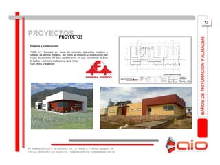 12


PROYECTOS
      PROYECTOS




                                                                                BAÑOS DE TRITURACION Y ALMACEN
 Proyecto y construcción.

 •1,000 m2 Consiste en: pisos de concreto, estructura metálica y
 cubierta de lamina metálica, así como el proyecto y construcción del
 núcleo de servicios del área de trituración en cual consiste en el área
 de baños y comedor institucional de la mina.
 •Luis Moya, Zacatecas.




Av. Vallarta 6503 Int F-18 Concentro Col. Cd. Granja C.P. 45030 Zapopan, Jal.
Tel: (33) 36363559 / (33) 38335779 - www.aio.com.mx / contacto@aio.com.mx
 