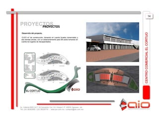 14


PROYECTOS
      PROYECTOS
 •Desarrollo del proyecto,




                                                                                CENTRO COMERCIAL EL CORTIJO
 •3,915 m2 de construcción, tomando en cuenta locales comerciales y
 dos tiendas anclas, con un estacionamiento para 96 autos tomando en
 cuenta los lugares de discapacitados.




Av. Vallarta 6503 Int F-18 Concentro Col. Cd. Granja C.P. 45030 Zapopan, Jal.
Tel: (33) 36363559 / (33) 38335779 - www.aio.com.mx / contacto@aio.com.mx
 