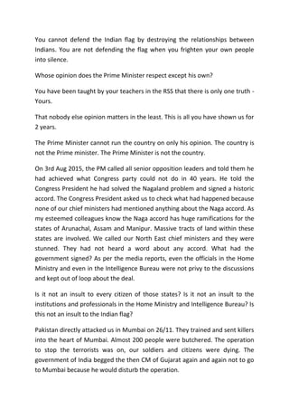 You cannot defend the Indian flag by destroying the relationships between
Indians. You are not defending the flag when you frighten your own people
into silence.
Whose opinion does the Prime Minister respect except his own?
You have been taught by your teachers in the RSS that there is only one truth -
Yours.
That nobody else opinion matters in the least. This is all you have shown us for
2 years.
The Prime Minister cannot run the country on only his opinion. The country is
not the Prime minister. The Prime Minister is not the country.
On 3rd Aug 2015, the PM called all senior opposition leaders and told them he
had achieved what Congress party could not do in 40 years. He told the
Congress President he had solved the Nagaland problem and signed a historic
accord. The Congress President asked us to check what had happened because
none of our chief ministers had mentioned anything about the Naga accord. As
my esteemed colleagues know the Naga accord has huge ramifications for the
states of Arunachal, Assam and Manipur. Massive tracts of land within these
states are involved. We called our North East chief ministers and they were
stunned. They had not heard a word about any accord. What had the
government signed? As per the media reports, even the officials in the Home
Ministry and even in the Intelligence Bureau were not privy to the discussions
and kept out of loop about the deal.
Is it not an insult to every citizen of those states? Is it not an insult to the
institutions and professionals in the Home Ministry and Intelligence Bureau? Is
this not an insult to the Indian flag?
Pakistan directly attacked us in Mumbai on 26/11. They trained and sent killers
into the heart of Mumbai. Almost 200 people were butchered. The operation
to stop the terrorists was on, our soldiers and citizens were dying. The
government of India begged the then CM of Gujarat again and again not to go
to Mumbai because he would disturb the operation.
 