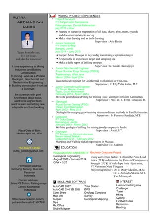 PUTRA
I have experience in Mining
Industries and Building
Construction.
In mining i work as a Wellsite
Geologist, Geochemist and
Geotechnical Engineering.
In Building construction i work as
a Surveyor.
I'm a person with good
knowledge about social,
want to be a great team,
want to learn something new,
adaptable and hard working.
+62-85221-444823
putra_geo08@yahoo.com
AutoCAD 2017
AutoCAD Civil 3D 2016
Corel Draw
Map Info
Surpac
Dips
Ms.Office
Global Mapper
PADJADJARAN UNIVERSITY
Geological Engineering
August 2008 - January 2014
GPA = 3.25
Bachelor Graduate Project
Using convertion factors (K) from the Point Load
Index (PLI) to determine the Uniaxial Compressive
Strength (UCS) of rock slope Batu Hijau mine,
PT Newmont Nusa Tenggara
Project Supervisor : Dr. Ir. Dicky Muslim, M.Sc.
Dr. Ir. Zufialdi Zakaria, M.T.
Yan Adriansyah
SKILL AND SOFTWARE INTEREST
Learn something new
Challenge
Travel
Hiking
Cycling
Football/Futsal
Badminton
Reading
EDUCATION
WORK / PROJECT EXPERIENCES
ARDIANSYAH
LUBIS
https://www.linkedin.com/in/
putra-ardiansyah-91a92765/
Jalan KS.Tubun, Palangkaraya
Central Kalimantan
"Learn from the past,
live for today,
and plan for tomorrow"
Project Surveyor
Junior Geologist
PT Karya Halim Sampoerna
July 2016 - Now
Palangkaraya, Central Kalimantan
PT Sitasa Energi
July 2014 - Juny 2015
Bangko, Jambi
Geochemical Engineer for Geothermal Exploration in West Java.
Junior Geochemist Engineer
Supervisor : Ir. Elly Yulia Zahra, M.T.
Pusat Sumber Daya Geologi (PSDG)
March 2014 - April 2014
Tasikmalaya, West Java
*
*
Wellsite geotechnical drilling for mining (coal) company in South Kalimantan.
Junior Geotechnical Engineer
PT Bhumi Rantau Energi
February 2014 - March 2014
Tapin, South Kalimantan
Total Station
GPS
Geology Compass
Survey
Geological Mapping
*
Supervisor : Prof. Dr. R. Febri Hirnawan, Ir.
Supervisor : Ir. Sukido Hadiwijoyo
Supervisor : Aria Dartha
*
Wellsite geological drilling for mining (coal) company in Jambi.
Geologist
PT Soka Energi
January 2013 - March 2013
Sarolangun, Jambi
Supervisor : Andri, S.T.
*
Geologist for mapping geochemistry stream sediment methode in East Kalimantan.
Geologist
Pusat Survei Geologi (PSG)
April 2013 - May 2013
Paser, East Kalimantan
Supervisor : Ir. Purnama Sendjaja, M.T.
*
Indonesia
and documents related to survey
Prepare or supervise preparation of all data, charts, plots, maps, records
Make shop drawing and as built drawing
Support Mine Manager in day to day monitoring exploration target
Responsible in exploration target and sampling ore
Make a daily report of drilling progress
Mapping and Wellsite nickel exploration in Maluku
Geologist
PT Geosurvey Mining Indonesia
Desember 2011 - February 2012
Seram Island, Maluku
Supervisor : Ir. Rakimin
*
Current address:
Simpang Tonang, Duo Koto
Pasaman
Indonesia
Permanent address:
Medan/April 1st, 1990
Place/Date of Birth:
 
