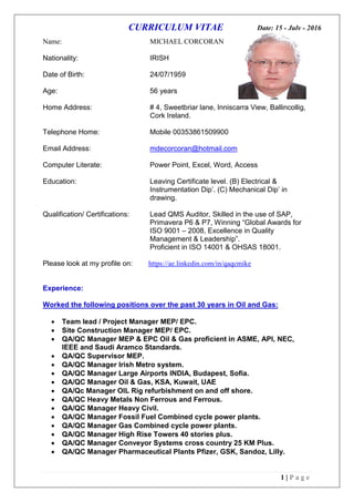 CURRICULUM VITAE Date: 15 - July - 2016
1 | P a g e
Name: MICHAEL CORCORAN
Nationality: IRISH
Date of Birth: 24/07/1959
Age: 56 years
Home Address: # 4, Sweetbriar lane, Inniscarra View, Ballincollig,
Cork Ireland.
Telephone Home: Mobile 00353861509900
Email Address: mdecorcoran@hotmail.com
Computer Literate: Power Point, Excel, Word, Access
Education: Leaving Certificate level. (B) Electrical &
Instrumentation Dip’. (C) Mechanical Dip’ in
drawing.
Qualification/ Certifications: Lead QMS Auditor, Skilled in the use of SAP,
Primavera P6 & P7, Winning “Global Awards for
ISO 9001 – 2008, Excellence in Quality
Management & Leadership”.
Proficient in ISO 14001 & OHSAS 18001.
Please look at my profile on: https://ae.linkedin.com/in/qaqcmike
Experience:
Worked the following positions over the past 30 years in Oil and Gas:
 Team lead / Project Manager MEP/ EPC.
 Site Construction Manager MEP/ EPC.
 QA/QC Manager MEP & EPC Oil & Gas proficient in ASME, API, NEC,
IEEE and Saudi Aramco Standards.
 QA/QC Supervisor MEP.
 QA/QC Manager Irish Metro system.
 QA/QC Manager Large Airports INDIA, Budapest, Sofia.
 QA/QC Manager Oil & Gas, KSA, Kuwait, UAE
 QA/Qc Manager OIL Rig refurbishment on and off shore.
 QA/QC Heavy Metals Non Ferrous and Ferrous.
 QA/QC Manager Heavy Civil.
 QA/QC Manager Fossil Fuel Combined cycle power plants.
 QA/QC Manager Gas Combined cycle power plants.
 QA/QC Manager High Rise Towers 40 stories plus.
 QA/QC Manager Conveyor Systems cross country 25 KM Plus.
 QA/QC Manager Pharmaceutical Plants Pfizer, GSK, Sandoz, Lilly.
 