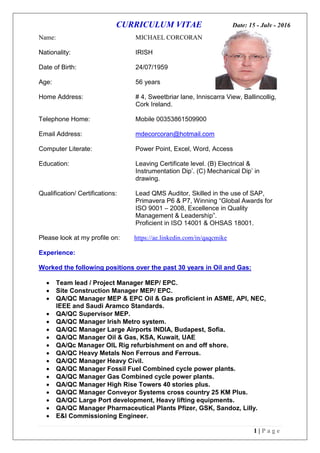 CURRICULUM VITAE Date: 15 - July - 2016
1 | P a g e
Name: MICHAEL CORCORAN
Nationality: IRISH
Date of Birth: 24/07/1959
Age: 56 years
Home Address: # 4, Sweetbriar lane, Inniscarra View, Ballincollig,
Cork Ireland.
Telephone Home: Mobile 00353861509900
Email Address: mdecorcoran@hotmail.com
Computer Literate: Power Point, Excel, Word, Access
Education: Leaving Certificate level. (B) Electrical &
Instrumentation Dip’. (C) Mechanical Dip’ in
drawing.
Qualification/ Certifications: Lead QMS Auditor, Skilled in the use of SAP,
Primavera P6 & P7, Winning “Global Awards for
ISO 9001 – 2008, Excellence in Quality
Management & Leadership”.
Proficient in ISO 14001 & OHSAS 18001.
Please look at my profile on: https://ae.linkedin.com/in/qaqcmike
Experience:
Worked the following positions over the past 30 years in Oil and Gas:
 Team lead / Project Manager MEP/ EPC.
 Site Construction Manager MEP/ EPC.
 QA/QC Manager MEP & EPC Oil & Gas proficient in ASME, API, NEC,
IEEE and Saudi Aramco Standards.
 QA/QC Supervisor MEP.
 QA/QC Manager Irish Metro system.
 QA/QC Manager Large Airports INDIA, Budapest, Sofia.
 QA/QC Manager Oil & Gas, KSA, Kuwait, UAE
 QA/Qc Manager OIL Rig refurbishment on and off shore.
 QA/QC Heavy Metals Non Ferrous and Ferrous.
 QA/QC Manager Heavy Civil.
 QA/QC Manager Fossil Fuel Combined cycle power plants.
 QA/QC Manager Gas Combined cycle power plants.
 QA/QC Manager High Rise Towers 40 stories plus.
 QA/QC Manager Conveyor Systems cross country 25 KM Plus.
 QA/QC Large Port development, Heavy lifting equipments.
 QA/QC Manager Pharmaceutical Plants Pfizer, GSK, Sandoz, Lilly.
 E&I Commissioning Engineer.
 