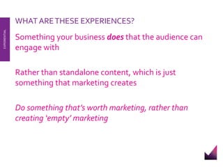 WHAT ARE THESE EXPERIENCES? 
Something your business does that the audience can 
engage with 
Rather than standalone content, which is just 
something that marketing creates 
Do something that’s worth marketing, rather than 
creating ‘empty’ marketing 
EXPERIENTIAL 
 