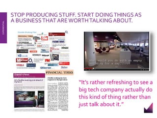 STOP PRODUCING STUFF. START DOING THINGS AS 
A BUSINESS THAT ARE WORTH TALKING ABOUT. 
EXPERIENTIAL 
“It’s rather refreshing to see a 
big tech company actually do 
this kind of thing rather than 
just talk about it.” 
 