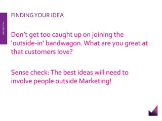FINDING YOUR IDEA 
Don’t get too caught up on joining the 
‘outside-in’ bandwagon. What are you great at 
that customers love? 
Sense check: The best ideas will need to 
involve people outside Marketing! 
EXPERIENTIAL 
 