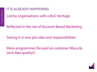 IT IS ALREADY HAPPENING 
Led by organisations with a B2C heritage 
Reflected in the rise of Account Based Marketing 
Seeing it in new job roles and responsibilities 
More programmes focused on customer lifecycle 
(and data quality!) 
CUSTOMER EXPERIENCE 
 