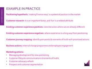 EXAMPLE IN PRACTICE 
Positioning hypothesis: ‘making Finance easy’ is a potential position in the market 
Customer research: it is an important factor, and ‘fun’ is a related attribute 
Existing customer experience positives: concrete areas where we are already different 
Existing customer experience negatives: where experience is a long way from positioning 
Customer journey mapping: identify pain points & moments of truth with prioritised actions 
Business actions: Internal change programme and employee engagement 
Marketing actions: 
• Messaging development for new positioning 
• Customer lifecycle communications (moments of truth) 
• Customer advocacy refresh 
• Prospect and customer segmentation 
CUSTOMER EXPERIENCE 
 