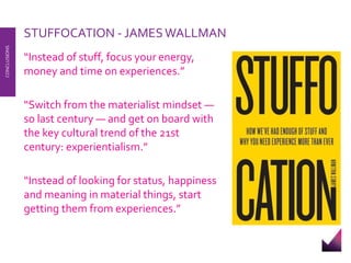 STUFFOCATION - JAMESWALLMAN 
“Instead of stuff, focus your energy, 
money and time on experiences.” 
“Switch from the materialist mindset — 
so last century — and get on board with 
the key cultural trend of the 21st 
century: experientialism.” 
“Instead of looking for status, happiness 
and meaning in material things, start 
getting them from experiences.” 
CONCLUSIONS 
 