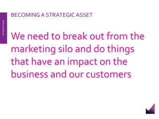 We need to break out from the 
marketing silo and do things 
that have an impact on the 
business and our customers 
INTRODUCTION 
BECOMING A STRATEGIC ASSET 
 