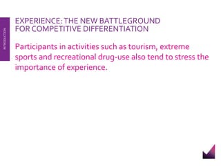 EXPERIENCE: THE NEW BATTLEGROUND 
FOR COMPETITIVE DIFFERENTIATION 
Participants in activities such as tourism, extreme 
sports and recreational drug-use also tend to stress the 
importance of experience. 
INTRODUCTION 
 