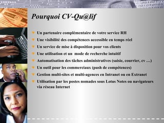 Pourquoi CV-Qu@lif Un partenaire complémentaire de votre service RH Une visibilité des compétences accessible en temps réel Un service de mise à disposition pour vos clients Une utilisation et un  mode de recherche intuitif Automatisation des tâches administratives (saisie, courrier, cv …) Un outil pour les commerciaux (push de compétences) Gestion multi-sites et multi-agences  en Intranet ou en Extranet Utilisation par les postes nomades sous Lotus Notes ou navigateurs via réseau Internet   