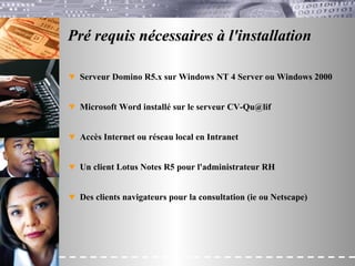 Pré requis nécessaires à l'installation Serveur Domino R5.x sur Windows NT 4 Server ou Windows 2000 Microsoft Word installé sur le serveur CV-Qu@lif Accès Internet ou réseau local en Intranet Un client Lotus Notes R5 pour l'administrateur RH Des clients navigateurs pour la consultation (ie ou Netscape) 