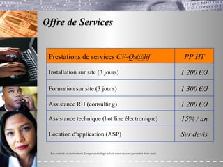 Offre de Services  Sur contrat exclusivement. Les produits logiciels et services sont garanties trois mois. 1 200 €/J Assistance RH (consulting) 1 200 €/J Installation sur site (3 jours) Sur devis Location d'application (ASP) 15% / an Assistance technique (hot line électronique) 1 300 €/J Formation sur site (3 jours) PP HT Prestations de services  [email_address] 