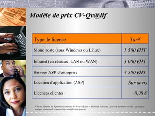 Modèle de prix CV-Qu@lif  N'inclus pas pour les 3 premières solutions les licences Lotus et Microsoft. Nécessite 2 jours de formation sur site.Ces tarifs ne sont pas contractuels et peuvent être modifies sans préavis. 4 500  €HT   Serveur ASP d'entreprise 1 500 €HT   Mono poste (sous Windows ou Linux) 0,00  € Licences clientes Sur devis Location d'application (ASP) 3 000 €HT   Intranet (en réseaux  LAN ou WAN) Tarif Type de licence 