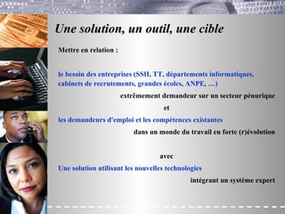 Une solution, un outil, une cible Mettre en relation : le besoin des entreprises (SSII, TT, départements informatiques, cabinets de recrutements, grandes écoles, ANPE, …) extrêmement demandeur sur un secteur pénurique et les demandeurs d'emploi et les compétences existantes dans un monde du travail en forte (r)évolution avec Une solution utilisant les nouvelles technologies intégrant un système expert 
