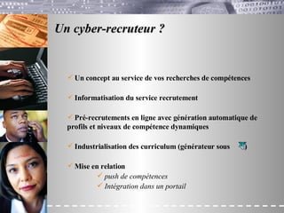 Un cyber-recruteur ?   Un concept au service de vos recherches de compétences Informatisation du service recrutement Pré-recrutements en ligne avec génération automatique de  profils et niveaux de compétence dynamiques Industrialisation des curriculum (générateur sous  ) Mise en relation  push de compétences Intégration dans un portail 