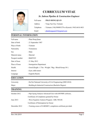 Rev. Feb 2019 Page 1
CURRICULUM VITAE
Sr. Subsea Pipeline & Construction Engineer
Full name : PHAN HONG QUAN
Address : Vung Tau City, Vietnam
Telephone : Vietnam (+84) 904881379 or Kuwait (+965) 6616 4651
Email : phanhongquan219@gmail.com
PERSONAL INFORMATION:
Full name : Phan Hong Quan
Date of birth : 21 September 1987
Place of birth : Vietnam
Nationality : Vietnamese
Sex : Male
Material status : Married
Passport number : B6607433
Date of Issue : 21 May 2012
Place of Issue : Immigration Department
Health : Good (Height: 1.73m - Weight: 74kg - Blood Group: B+)
Interest : Gym, table tennis
Language : English (fluent)
EDUCATION:
University : Ha Noi National University of Civil Engineering (2005-2010)
Major : Building & Industrial Construction (Bachelor Degree)
TRAINING:
October 2012 : Pipe laying Analysis Advanced User with OFFPIPE software,
Certificate of Completion granted by Owner
June 2013 : Wave Equation Analysis Program - GRL WEAP,
Certificate of Participation by Owner
December 2012 : Training course of E-BOSIET, completion certificate provided.
 