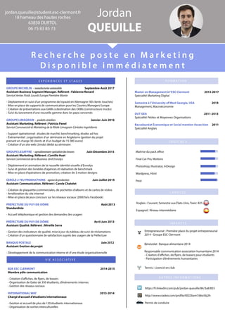 VIEASSOCIATIVE
GROUPEMICHELIN-manufacturierautomobile Septembre-Août2017
AssistantBusinessSegmentManager.Référent:FabienneRenard
ServiceVentesPoidsLourdsEuropePremièreMonte
-Déploiementetsuivid’unprogrammedeloyautéenAllemagne(90clientstouchés)
-MiseenplacedesupportsdecommunicationpourlesCountryManagersEurope
-CréationdeprésentationsauxGAMsàdestinationdesOEMs(constructeurstrucks)
-Suividulan-Suividulancementd’unenouvellegammedanslespaysconcernés
GROUPELIMAGRAIN-produitscéréaliers Janvier-Juin2016
AssistantMarketing.Référent:PatriciaPanel
ServiceCommercialetMarketingdela lialeLimagrainCéréalesIngrédients
-Supportopérationnel:étudesdemarché,benchmarking,étudesadhoc
-Événementiel:organisationd’unséminaireenAngleterre(gestionduprojet
pprenantencharge30clientsetd’unbudgetde15000euros)
-Créationd’unsiteweb(Jimdo)dédiéauséminaire
GROUPELESAFFRE-agroalimentaire-spécialistedeslevures Juin-Décembre2015
AssistantMarketing.Référent:CamilleHuet
ServiceCommercialdelaBusinessUnitEnnolys
-Déploiementetanimationdelanouvelleidentitévisuelled’Ennolys
-Suivietgestiondeslivrablesd'agencesetréalisationdebenchmark
--Miseenplaced’opérationsdepromotion,créationde3motiondesigns
CERCLE2FEUPRODUCTIONS-agencedeproduction Juin-Juillet2014
AssistantCommunication.Référent:CaroleChatelet
-Créationdeplaquettescommerciales,depochettesd'albumsetdecartesdevisites
-Améliorationdusiteinternet
-Miseenplacedejeuxconcourssurlesréseauxsociaux(2000fansFacebook)
PRÉFECTUREDUPUY-DE-DÔME Août2013
SStandardiste
-Accueiltéléphoniqueetgestiondesdemandesdesusagers
PRÉFECTUREDUPUY-DE-DÔME Avril-Juin2013
AssistantQualité.Référent:MireilleSerre
-Gestiondesindicateursdequalité,miseàjourdutableaudesuivideréclamations
-Créationd'unquestionnairedesatisfactionauprèsdesusagersdelaPréfecture
BANQUEPOSTALE Juin2012
AAssistantGestiondeprojet
-Développementdelacommunicationinterneetd’uneétudeorganisationnelle
BDEESCCLERMONT 2014-2015
Membrepôlecommunication
-Créationd'aﬃches,de yers,deteasers
-OrganisationdeGalasde350étudiants,d’évènementsinternes
-Gestiondesréseauxsociaux
INTERNATIONALWAY 2013-2014
CChargéd'accueild'étudiantsinternationaux
-Gestionetaccueildeplusde120étudiantsinternationaux
-Organisationdesortiesinterculturelles
EXPÉRIENCESETSTAGES
jordan.queuille@student.esc-clermont.fr
18hameaudeshautesroches
63830DURTOL
0675838573
Jordan
QUEUILLE
Rechercheposteen Marketing
Disponibleimmédiatement
MasterenManagementàl’ESCClermont 2013-2017
SpécialitéMarketingDigital
Semestreàl’UniversityofWestGeorgia,USA 2014
Management,Macroéconomie
DUTGEA 2011-2013
SpécialitéPetitesetMoyennesOrganisations
BBaccalauréatÉconomiqueetSocialmentionAssezbien 2011
SpécialitéAnglais
FORMATION
https://fr.linkedin.com/pub/jordan-queuille/84/3a8/855
http://www.viadeo.com/prole/0022bxm7d6o5bj2h
Permisdeconduire
Tennis:Licenciéenclub
Entrepreneuriat:Premièreplaceduprojetentrepreneurial
2014-GroupeESCClermont
Bénévolat:Banquealimentaire2014
Responsablecommunicationassociationhumanitaire2014
-Créationd'aﬃches,de yers,deteaserspourétudiants
-Participationd’évènementshumanitaires
AUTRESINFORMATIONS
LOGICIELS
LANGUES
INTERETS
Maitrisedupackoﬃce
FinalCutPro,Motions
Photoshop,Illustrator,InDesign
Wordpress,Html
Prezi
Anglais:Courant,SemestreauxÉtats-Unis,Toeic:825
Espagnol:Niveauintermédiaire
 