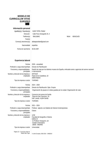 MODELO DE 
CURRICULUM VITAE 
EUROPEO 
Información personal 
Apellido(s) / Nombre(s) ALBA TAPIA, Rafael 
Dirección Calle Pozo Amarguillo 25, 4 
Teléfono(s) 956116842 Móvil: 665421429 
Fax(es) 
Correo(s) electrónico(s) albatapiarafael@gmail.com 
Nacionalidad española 
Fecha de nacimiento 30.03.1997 
Experiencia laboral 
Fechas 2028 – actualidad 
Profesión o cargo desempeñado Director de Planificación 
Funciones y responsabilidades 
principales 
Diseño de rutas por los distintos museos de España, enfocados tanto a agencias de turismo nacional 
e internacional. 
Nombre y dirección de la empresa o 
empleador 
ARTOUR 
Paseo de la Castellana, 32 
28046 Madrid 
Tipo de empresa o sector TURISMO 
Fechas 2024 – 2028 
Profesión o cargo desempeñado Director de Planificación. Dpto. Grupos 
Funciones y responsabilidades 
principales 
Organización de grupos en visitas guiadas por la ciudad. Organización de rutas 
Nombre y dirección de la empresa o 
empleador 
Consorcio de turismo de Sevilla 
Plaza de San Francisco, 19. 
Edif. Laredo. 41004 Sevilla 
Tipo de empresa o sector TURISMO. 
Fechas 2021 – 2024 
Profesión o cargo desempeñado Profesor adjunto a la Cátedra de Historia Contemporánea 
Funciones y responsabilidades 
principales 
Clases 
Nombre y dirección de la empresa o 
empleador 
UCM 
Facultad de Geografía e Historia 
Edificio B 
C/ Profesor Aranguren, s/n 
Ciudad Universitaria 
28040 - MADRID 
Tipo de empresa o sector Universidad. 
Página 1/2 - Curriculum vitae de 
Rafael Alba Tapia © Unión Europea, 2002-2010 24082010 
 