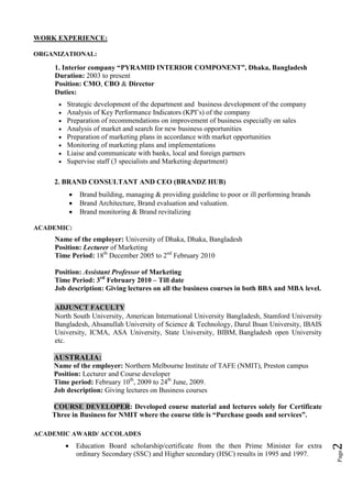 WORK EXPERIENCE:

ORGANIZATIONAL:

     1. Interior company “PYRAMID INTERIOR COMPONENT”, Dhaka, Bangladesh
     Duration: 2003 to present
     Position: CMO, CBO & Director
     Duties:
         Strategic development of the department and business development of the company
         Analysis of Key Performance Indicators (KPI’s) of the company
         Preparation of recommendations on improvement of business especially on sales
         Analysis of market and search for new business opportunities
         Preparation of marketing plans in accordance with market opportunities
         Monitoring of marketing plans and implementations
         Liaise and communicate with banks, local and foreign partners
         Supervise staff (3 specialists and Marketing department)

    2. BRAND CONSULTANT AND CEO (BRANDZ HUB)
                  Brand building, managing & providing guideline to poor or ill performing brands
                  Brand Architecture, Brand evaluation and valuation.
                  Brand monitoring & Brand revitalizing

ACADEMIC:
     Name of the employer: University of Dhaka, Dhaka, Bangladesh
     Position: Lecturer of Marketing
     Time Period: 18th December 2005 to 2nd February 2010

     Position: Assistant Professor of Marketing
     Time Period: 3rd February 2010 – Till date
     Job description: Giving lectures on all the business courses in both BBA and MBA level.

     ADJUNCT FACULTY
     North South University, American International University Bangladesh, Stamford University
     Bangladesh, Ahsanullah University of Science & Technology, Darul Ihsan University, IBAIS
     University, ICMA, ASA University, State University, BIBM, Bangladesh open University
     etc.

    AUSTRALIA:
    Name of the employer: Northern Melbourne Institute of TAFE (NMIT), Preston campus
    Position: Lecturer and Course developer
    Time period: February 10th, 2009 to 24th June, 2009.
    Job description: Giving lectures on Business courses

    COURSE DEVELOPER: Developed course material and lectures solely for Certificate
    Three in Business for NMIT where the course title is “Purchase goods and services”.

ACADEMIC AWARD/ ACCOLADES
          
                                                                                                     2




                  Education Board scholarship/certificate from the then Prime Minister for extra
                                                                                                     Page




                  ordinary Secondary (SSC) and Higher secondary (HSC) results in 1995 and 1997.
 