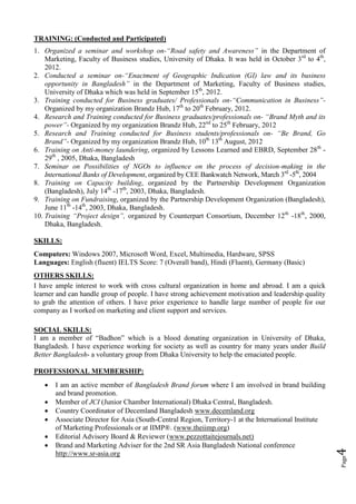 TRAINING: (Conducted and Participated)
1. Organized a seminar and workshop on-“Road safety and Awareness” in the Department of
    Marketing, Faculty of Business studies, University of Dhaka. It was held in October 3rd to 4th,
    2012.
2. Conducted a seminar on-“Enactment of Geographic Indication (GI) law and its business
    opportunity in Bangladesh” in the Department of Marketing, Faculty of Business studies,
    University of Dhaka which was held in September 15th, 2012.
3. Training conducted for Business graduates/ Professionals on-“Communication in Business”-
    Organized by my organization Brandz Hub, 17th to 20th February, 2012.
4. Research and Training conducted for Business graduates/professionals on- “Brand Myth and its
    power”- Organized by my organization Brandz Hub, 22nd to 25th February, 2012
5. Research and Training conducted for Business students/professionals on- “Be Brand, Go
    Brand”- Organized by my organization Brandz Hub, 10th 13th August, 2012
6. Training on Anti-money laundering, organized by Lessons Learned and EBRD, September 28th -
    29th , 2005, Dhaka, Bangladesh
7. Seminar on Possibilities of NGOs to influence on the process of decision-making in the
    International Banks of Development, organized by CEE Bankwatch Network, March 3rd -5th, 2004
8. Training on Capacity building, organized by the Partnership Development Organization
    (Bangladesh), July 14th -17th, 2003, Dhaka, Bangladesh.
9. Training on Fundraising, organized by the Partnership Development Organization (Bangladesh),
    June 11th -14th, 2003, Dhaka, Bangladesh.
10. Training “Project design”, organized by Counterpart Consortium, December 12th -18th, 2000,
    Dhaka, Bangladesh.

SKILLS:
Computers: Windows 2007, Microsoft Word, Excel, Multimedia, Hardware, SPSS
Languages: English (fluent) IELTS Score: 7 (Overall band), Hindi (Fluent), Germany (Basic)
OTHERS SKILLS:
I have ample interest to work with cross cultural organization in home and abroad. I am a quick
learner and can handle group of people. I have strong achievement motivation and leadership quality
to grab the attention of others. I have prior experience to handle large number of people for our
company as I worked on marketing and client support and services.

SOCIAL SKILLS:
I am a member of “Badhon” which is a blood donating organization in University of Dhaka,
Bangladesh. I have experience working for society as well as country for many years under Build
Better Bangladesh- a voluntary group from Dhaka University to help the emaciated people.

PROFESSIONAL MEMBERSHIP:
      I am an active member of Bangladesh Brand forum where I am involved in brand building
       and brand promotion.
      Member of JCI (Junior Chamber International) Dhaka Central, Bangladesh.
      Country Coordinator of Decemland Bangladesh www.decemland.org
      Associate Director for Asia (South-Central Region, Territory-1 at the International Institute
       of Marketing Professionals or at IIMP®. (www.theiimp.org)
      Editorial Advisory Board & Reviewer (www.pezzottaitejournals.net)
      Brand and Marketing Adviser for the 2nd SR Asia Bangladesh National conference
                                                                                                       4




       http://www.sr-asia.org
                                                                                                       Page
 