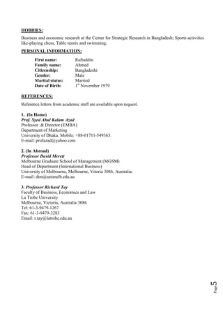 HOBBIES:
Business and economic research at the Center for Strategic Research in Bangladesh; Sports activities
like-playing сhess, Table tennis and swimming.
PERSONAL INFORMATION:
       First name:            Rafiuddin
       Family name:           Ahmed
       Citizenship:           Bangladeshi
       Gender:                Male
       Marital status:        Married
       Date of Birth:         1st November 1979

REFERENCES:
Reference letters from academic staff are available upon request.

1. (In Home)
Prof. Syed Abul Kalam Azad
Professor & Director (EMBA)
Department of Marketing
University of Dhaka. Mobile: +88-01711-549363.
E-mail: profazad@yahoo.com

2. (In Abroad)
Professor David Merett
Melbourne Graduate School of Management (MGSM)
Head of Department (International Business)
University of Melbourne, Melbourne, Vitoria 3086, Australia.
E-mail: dtm@unimelb.edu.au

3. Professor Richard Tay
Faculty of Business, Economics and Law
La Trobe University
Melbourne, Victoria, Australia 3086
Tel: 61-3-9479-1267
Fax: 61-3-9479-3283
Email: r.tay@latrobe.edu.au
                                                                                                       5
                                                                                                       Page
 