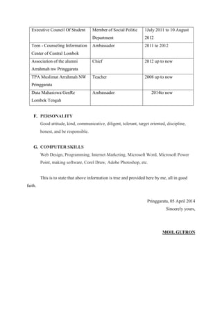 Executive Council Of Student Member of Social Politic
Department
1July 2011 to 10 August
2012
Teen - Counseling Information
Center of Central Lombok
Ambassador 2011 to 2012
Association of the alumni
Arrahmah nw Pringgarata
Chief 2012 up to now
TPA Muslimat Arrahmah NW
Pringgarata
Teacher 2008 up to now
Duta Mahasiswa GenRe
Lombok Tengah
Ambassador 2014to now
F. PERSONALITY
Good attitude, kind, communicative, diligent, tolerant, target oriented, discipline,
honest, and be responsible.
G. COMPUTER SKILLS
Web Design, Programming, Internet Marketing, Microsoft Word, Microsoft Power
Point, making software, Corel Draw, Adobe Photoshop, etc.
This is to state that above information is true and provided here by me, all in good
faith.
Pringgarata, 05 April 2014
Sincerely yours,
MOH. GUFRON
 
