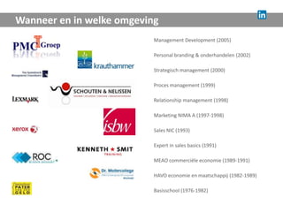 Wanneer en in welke omgeving
                           Management Development (2005)

                           Personal branding & onderhandelen (2002)

                           Strategisch management (2000)

                           Proces management (1999)

                           Relationship management (1998)

                           Marketing NIMA A (1997-1998)

                           Sales NIC (1993)

                           Expert in sales basics (1991)

                           MEAO commerciële economie (1989-1991)

                           HAVO economie en maatschappij (1982-1989)

                           Basisschool (1976-1982)
 
