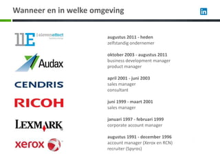 Wanneer en in welke omgeving


                       augustus 2011 - heden
                       zelfstandig ondernemer

                       oktober 2003 - augustus 2011
                       business development manager
                       product manager

                       april 2001 - juni 2003
                       sales manager
                       consultant

                       juni 1999 - maart 2001
                       sales manager

                       januari 1997 - februari 1999
                       corporate account manager

                       augustus 1991 - december 1996
                       account manager (Xerox en RCN)
                       recruiter (Spyros)
 