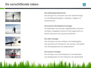De verschillende taken

                         Als zelfstandig ondernemer
                         het schrijven en uitvoeren van een ondernemings-
                         en marktbewerkingsplan, verkopen, inkopen en
                         administreren

                         Als business development manager
                         het bedenken van nieuwe mogelijkheden, plannen
                         schrijven, draagvlak creëren en het organiseren en
                         (laten) uitvoeren van nieuwe activiteiten

                         Als sales manager
                         het schrijven van een verkoop- & marketingplan,
                         het aannemen of selecteren van mensen, het leiden
                         van verkoopadviseurs en projectteams

                         Als account manager
                         het schrijven van accountplannen, het bewerken
                         van doelgroepen en het realiseren van opdrachten
 