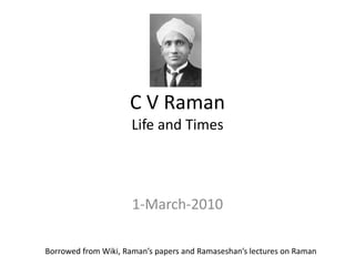 C V Raman 
Life and Times 
1-March-2010 
Borrowed from Wiki, Raman’s papers and Ramaseshan’s lectures on Raman 
 
